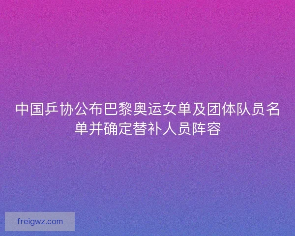 中国乒协公布巴黎奥运女单及团体队员名单并确定替补人员阵容 中国乒协公布巴黎奥运女单及团体队员名单并确定替补人员阵容