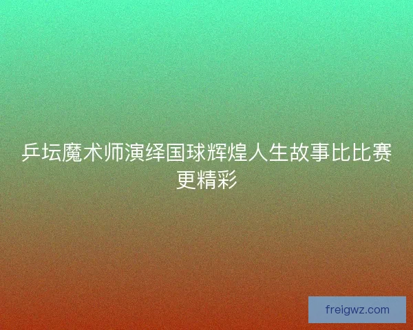 乒坛魔术师演绎国球辉煌人生故事比比赛更精彩 乒坛魔术师演绎国球辉煌人生故事比比赛更精彩