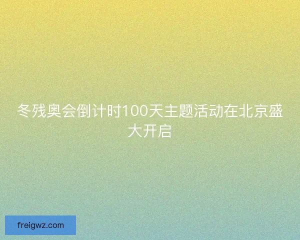 冬残奥会倒计时100天主题活动在北京盛大开启 冬残奥会倒计时100天主题活动在北京盛大开启