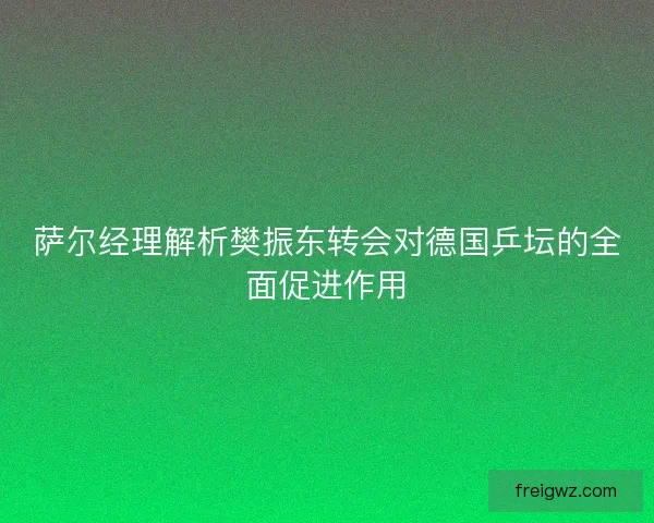 萨尔经理解析樊振东转会对德国乒坛的全面促进作用 萨尔经理解析樊振东转会对德国乒坛的全面促进作用