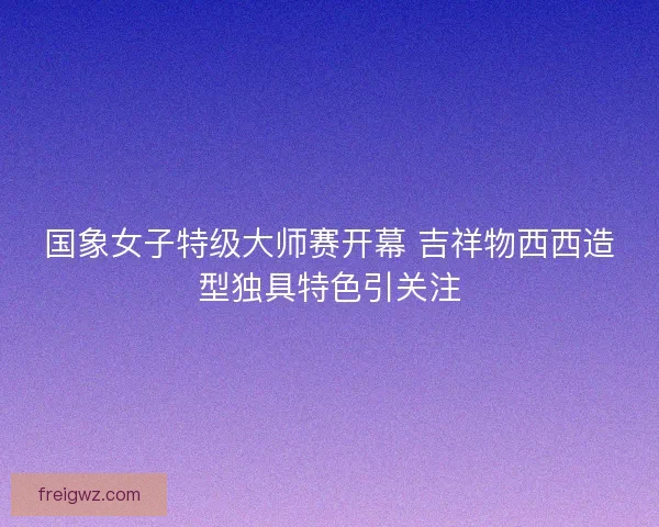 国象女子特级大师赛开幕 吉祥物西西造型独具特色引关注 国象女子特级大师赛开幕 吉祥物西西造型独具特色引关注
