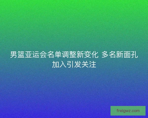 男篮亚运会名单调整新变化 多名新面孔加入引发关注