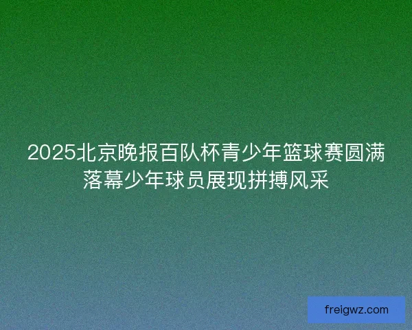 2025北京晚报百队杯青少年篮球赛圆满落幕少年球员展现拼搏风采 2025北京晚报百队杯青少年篮球赛圆满落幕少年球员展现拼搏风采