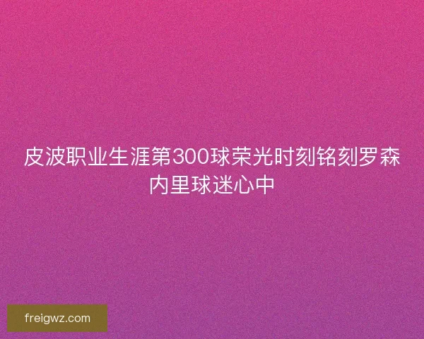 皮波职业生涯第300球荣光时刻铭刻罗森内里球迷心中