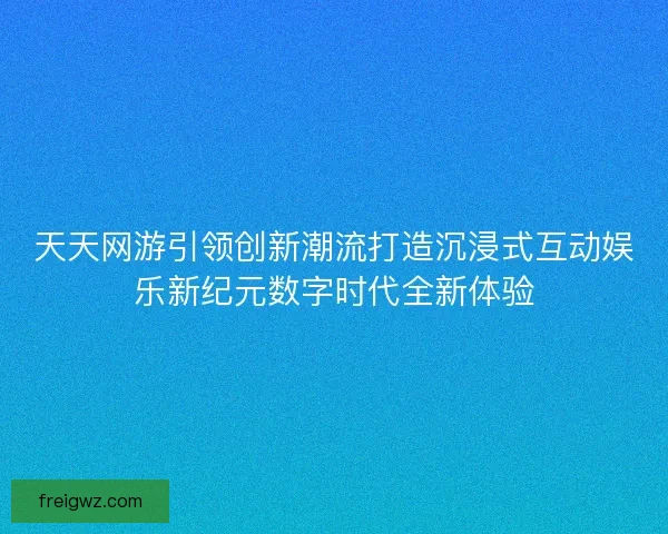 天天网游引领创新潮流打造沉浸式互动娱乐新纪元数字时代全新体验 天天网游引领创新潮流打造沉浸式互动娱乐新纪元数字时代全新体验