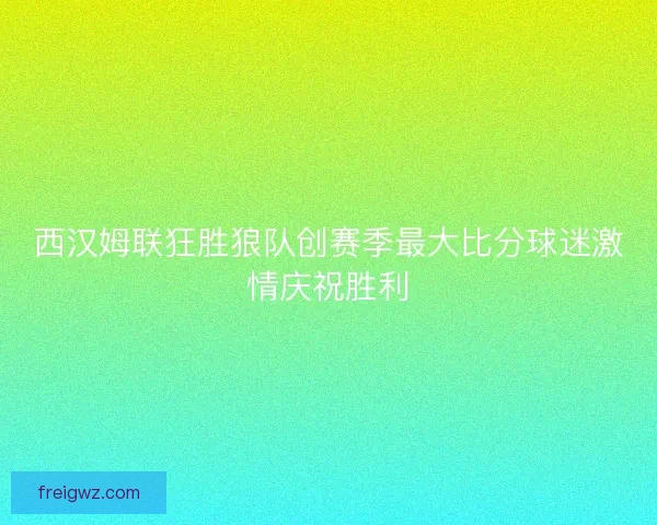 西汉姆联狂胜狼队创赛季最大比分球迷激情庆祝胜利 西汉姆联狂胜狼队创赛季最大比分球迷激情庆祝胜利