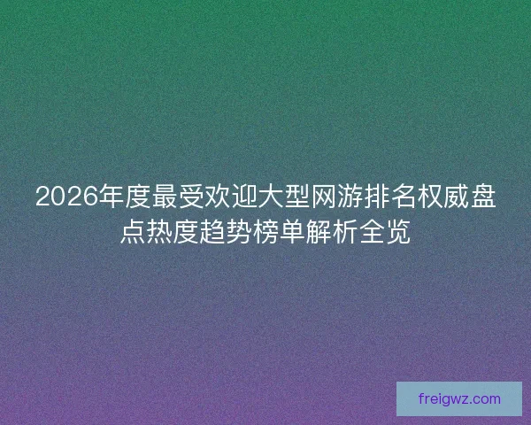 2026年度最受欢迎大型网游排名权威盘点热度趋势榜单解析全览 2026年度最受欢迎大型网游排名权威盘点热度趋势榜单解析全览