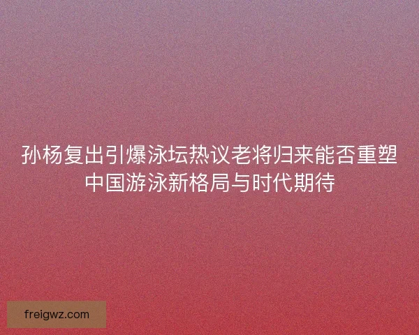 孙杨复出引爆泳坛热议老将归来能否重塑中国游泳新格局与时代期待