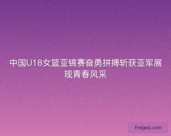 中国U18女篮亚锦赛奋勇拼搏斩获亚军展现青春风采 中国U18女篮亚锦赛奋勇拼搏斩获亚军展现青春风采