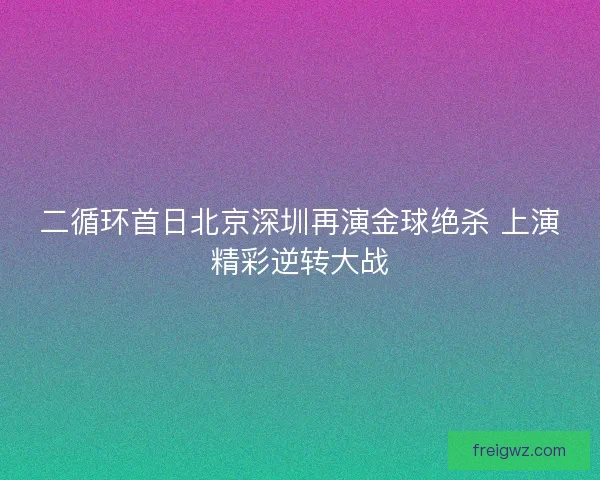 二循环首日北京深圳再演金球绝杀 上演精彩逆转大战 二循环首日北京深圳再演金球绝杀 上演精彩逆转大战